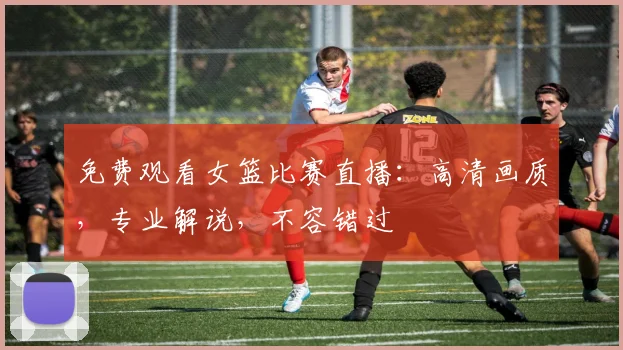 免费观看女篮比赛直播:高清画质,专业解说,不容错过